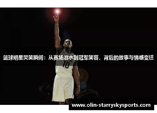 篮球明星哭笑瞬间：从赛场泪水到冠军笑容，背后的故事与情感变迁